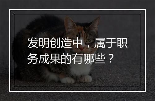 发明创造中，属于职务成果的有哪些？
