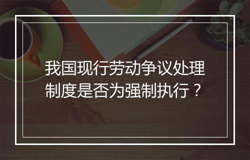 我国现行劳动争议处理制度是否为强制执行？