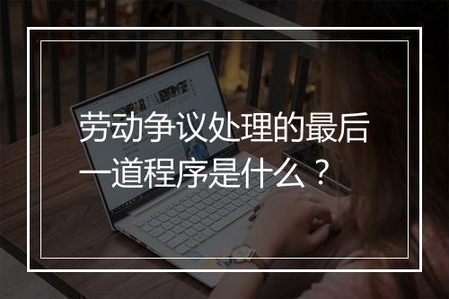 劳动争议处理的最后一道程序是什么？