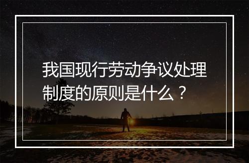我国现行劳动争议处理制度的原则是什么？