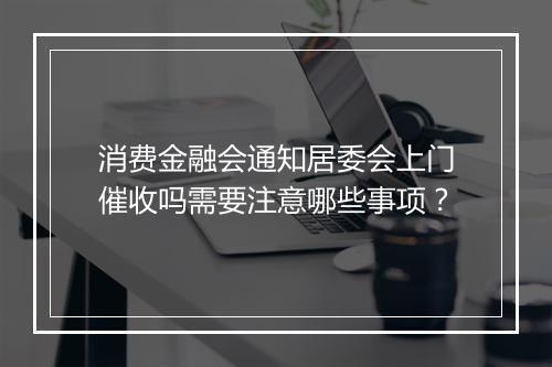消费金融会通知居委会上门催收吗需要注意哪些事项？
