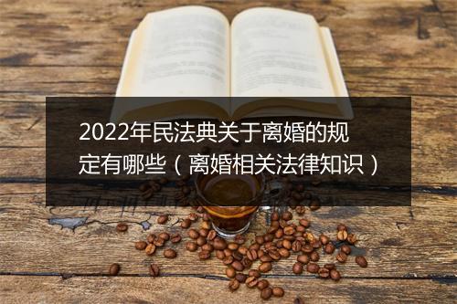 2022年民法典关于离婚的规定有哪些（离婚相关法律知识）