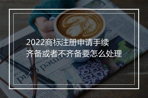 2022商标注册申请手续齐备或者不齐备要怎么处理