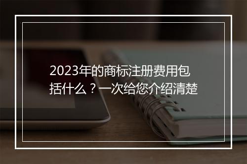 2023年的商标注册费用包括什么？一次给您介绍清楚