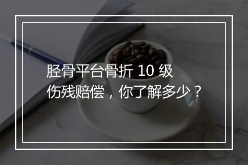 胫骨平台骨折 10 级伤残赔偿，你了解多少？
