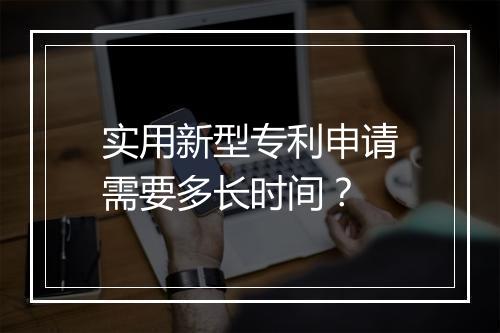 实用新型专利申请需要多长时间？