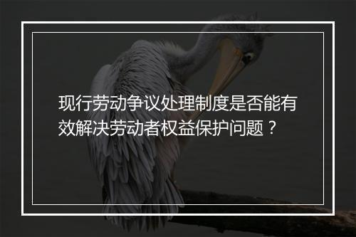 现行劳动争议处理制度是否能有效解决劳动者权益保护问题？