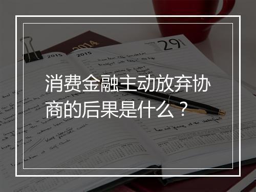 消费金融主动放弃协商的后果是什么？