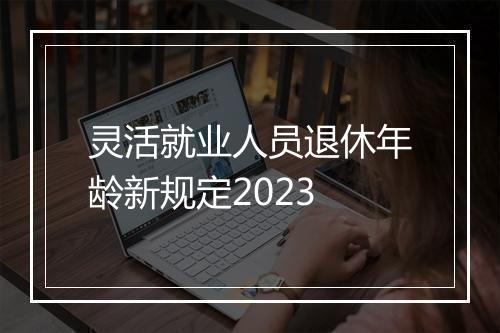 灵活就业人员退休年龄新规定2023