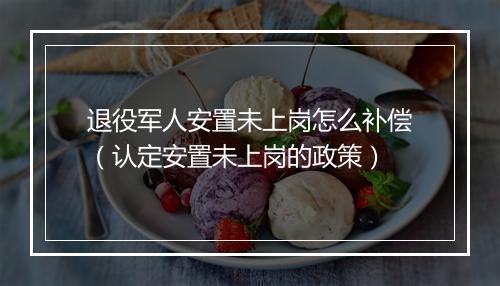 退役军人安置未上岗怎么补偿（认定安置未上岗的政策）
