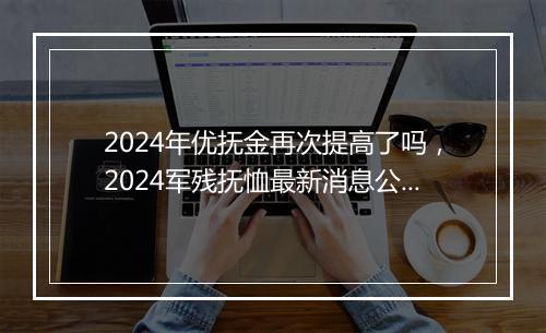 2024年优抚金再次提高了吗，2024军残抚恤最新消息公布