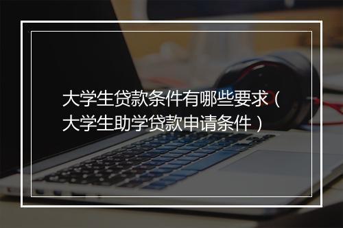 大学生贷款条件有哪些要求（大学生助学贷款申请条件）
