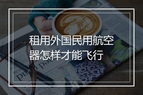 租用外国民用航空器怎样才能飞行