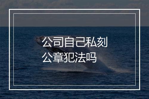 公司自己私刻公章犯法吗