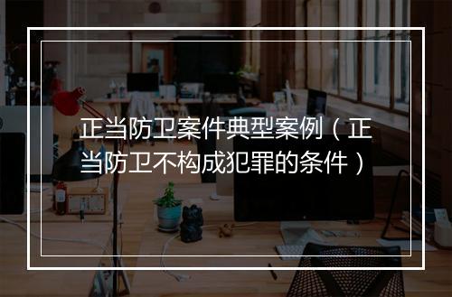 正当防卫案件典型案例（正当防卫不构成犯罪的条件）