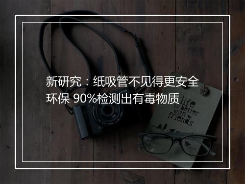 新研究：纸吸管不见得更安全环保 90%检测出有毒物质