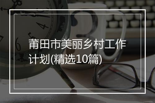 莆田市美丽乡村工作计划(精选10篇)