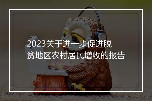 2023关于进一步促进脱贫地区农村居民增收的报告