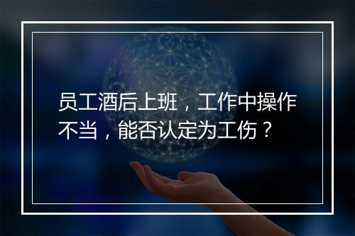 员工酒后上班，工作中操作不当，能否认定为工伤？