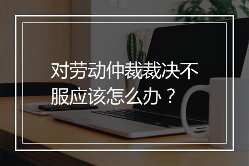 对劳动仲裁裁决不服应该怎么办？