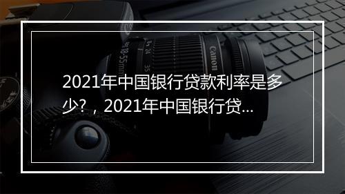 2021年中国银行贷款利率是多少?，2021年中国银行贷款利率表一览表