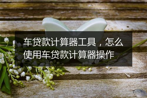 车贷款计算器工具，怎么使用车贷款计算器操作