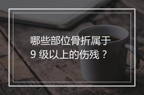 哪些部位骨折属于 9 级以上的伤残？