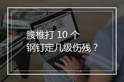腰椎打 10 个钢钉定几级伤残？