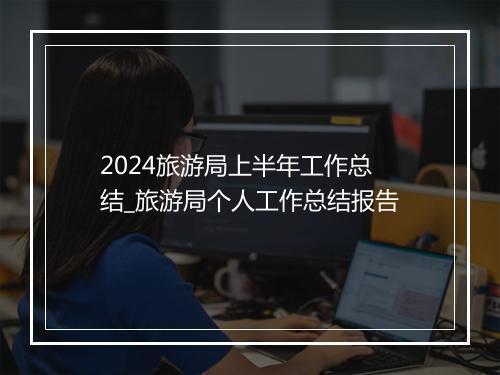 2024旅游局上半年工作总结_旅游局个人工作总结报告
