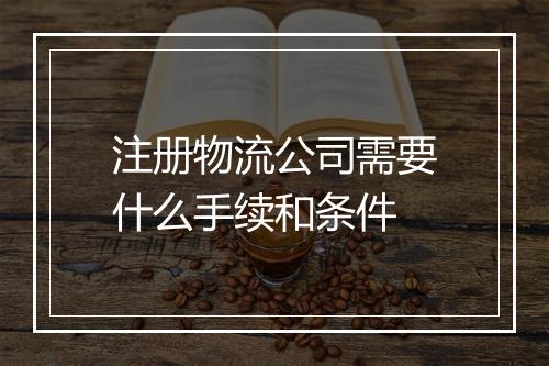 注册物流公司需要什么手续和条件