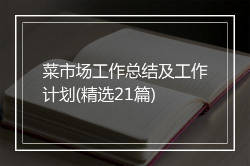 菜市场工作总结及工作计划(精选21篇)