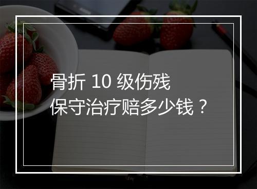 骨折 10 级伤残保守治疗赔多少钱？