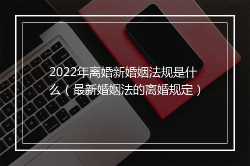 2022年离婚新婚姻法规是什么（最新婚姻法的离婚规定）