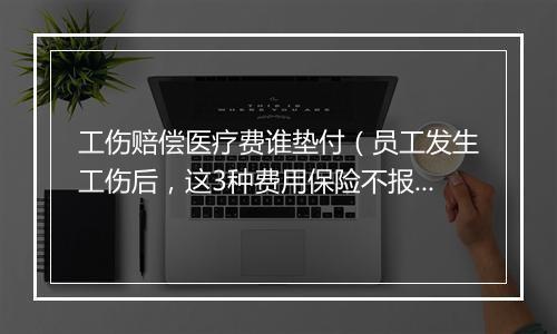 工伤赔偿医疗费谁垫付（员工发生工伤后，这3种费用保险不报，应由单位承担）
