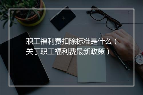 职工福利费扣除标准是什么（关于职工福利费最新政策）