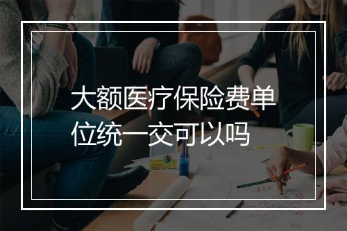 大额医疗保险费单位统一交可以吗