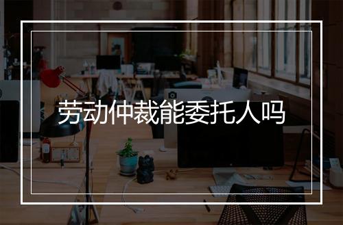 劳动仲裁能委托人吗