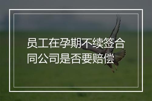 员工在孕期不续签合同公司是否要赔偿