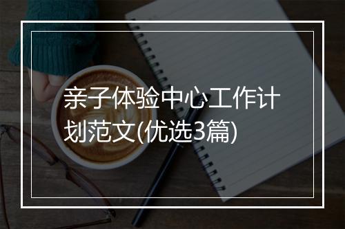 亲子体验中心工作计划范文(优选3篇)