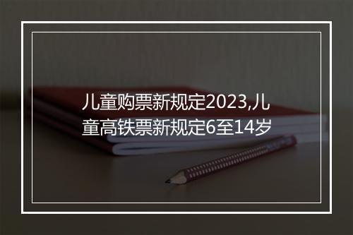 儿童购票新规定2023,儿童高铁票新规定6至14岁