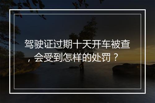 驾驶证过期十天开车被查，会受到怎样的处罚？