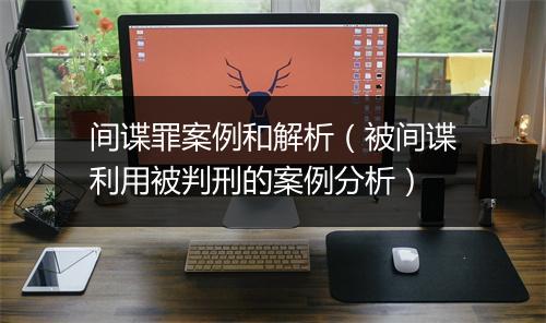 间谍罪案例和解析（被间谍利用被判刑的案例分析）