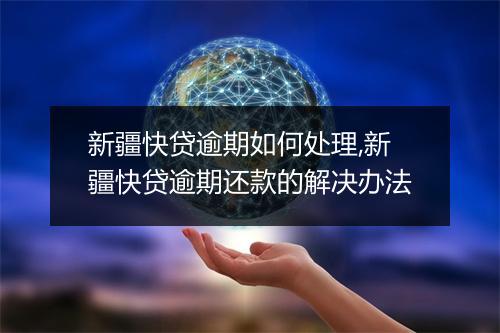 新疆快贷逾期如何处理,新疆快贷逾期还款的解决办法