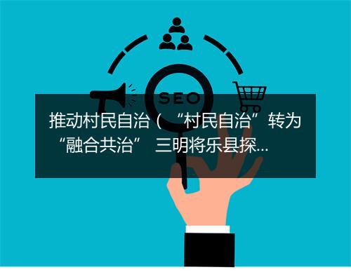推动村民自治（“村民自治”转为“融合共治” 三明将乐县探索村庄治理新路径）