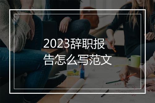2023辞职报告怎么写范文