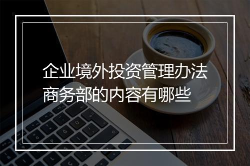 企业境外投资管理办法商务部的内容有哪些