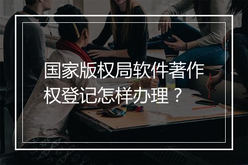 国家版权局软件著作权登记怎样办理？