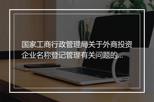 国家工商行政管理局关于外商投资企业名称登记管理有关问题的通知内容是什么