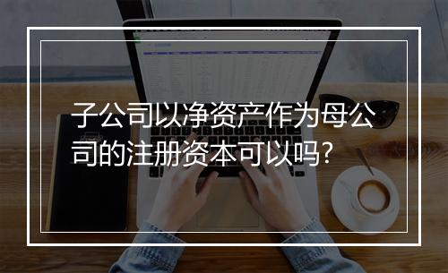 子公司以净资产作为母公司的注册资本可以吗?