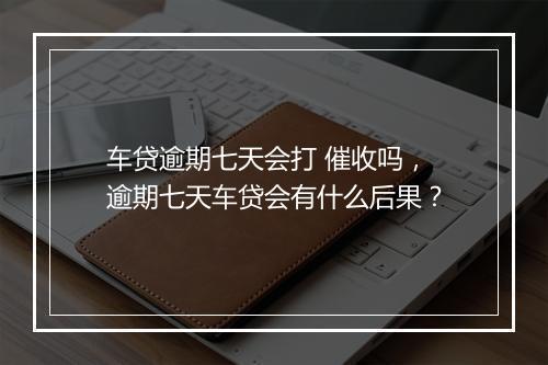 车贷逾期七天会打 催收吗，逾期七天车贷会有什么后果？